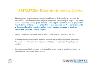 ESTRATEGIA- Determinación de los objetivos

-   Fisioexpress empieza su andadura en el ámbito de Barcelona y su área de
    influencia, considerando este aspecto debemos de conseguir llegar a los 1.000
    usuarios únicos al mes. (Nos fijamos como objetivo medible para el primer año
    los visitantes únicos porque entendemos que estamos en fase de lanzamiento
    y debemos focalizar nuestros esfuerzos en que nos conozca el máximo
    número de gente de nuestro target).

-   De los cuales se debe de obtener una conversión en contacto del 4%.

-   Con estos usuarios iremos además viendo las correcciones que se deben
    hacer al producto para ir incrementando las conversiones de contactos a
    ventas.

-   Una vez consolidados estos objetivos fijaremos nuevos objetivos, ratios de
    conversión, visitantes recurrentes…
 