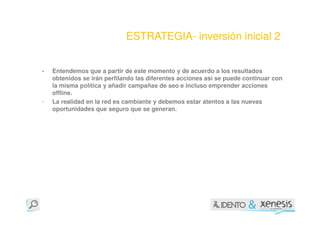 ESTRATEGIA- inversión inicial 2


-   Entendemos que a partir de este momento y de acuerdo a los resultados
    obtenidos se irán perfilando las diferentes acciones así se puede continuar con
    la misma política y añadir campañas de seo e incluso emprender acciones
    offline.
-   La realidad en la red es cambiante y debemos estar atentos a las nuevas
    oportunidades que seguro que se generan.
 