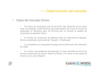 1 – Determinación del mercado

•   Datos del mercado Online:

      –     El número de búsquedas para los términos más relevantes es de varios
      miles. No obstante, la estimación es para toda España, por lo que el número de
      búsquedas en Barcelona para los términos que no incluyen la palabra de
      localización es bastante inferior.

      –  El número de variaciones de palabras clave es relativamente pequeño.
      Hemos considerado variaciones de “masajes” y “fisioterapia”.

      –   La competencia en búsquedas de pago para los términos más relevantes
      es media.

      –    En cuanto a las tendencias de búsqueda, la mayor demanda se da en los
      primeros meses del año (Enero, Febrero y Marzo) y la menor en los meses de
      verano (Junio, Julio y Agosto).
 