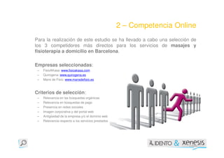 2 – Competencia Online
Para la realización de este estudio se ha llevado a cabo una selección de
los 3 competidores más directos para los servicios de masajes y
fisioterapia a domicilio en Barcelona.

Empresas seleccionadas:
 –   FisioAKasa: www.fisioakasa.com
 –   Quirogena: www.quirogena.es
 –   Mans de Fisio: www.mansdefisio.es



Criterios de selección:
 –   Relevancia en las búsquedas orgánicas
 –   Relevancia en búsquedas de pago
 –   Presencia en redes sociales
 –   Imagen corporativa y del portal web
 –   Antigüedad de la empresa y/o el dominio web
 –   Relevancia respecto a los servicios prestados
 