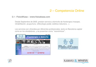 2 – Competencia Online
3.1 - FisioAKasa – www.fisioakasa.com

  Desde Septiembre de 2005, prestan servicio a domicilio de fisioterapia (masajes,
  rehabilitación, acupuntura, reflexología podal, estética reductora…).

  Los servicios son ofrecidos por diferentes profesionales, tanto en Barcelona capital
  como en los alrededores, y se presentan como “económicos”.
 