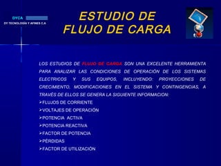 ESTUDIO DE
FLUJO DE CARGA
DY TECNOLOGÍA Y AFINES C.A.
DYCA
LOS ESTUDIOS DE FLUJO DE CARGA SON UNA EXCELENTE HERRAMIENTA
PARA ANALIZAR LAS CONDICIONES DE OPERACIÓN DE LOS SISTEMAS
ELECTRICOS Y SUS EQUIPOS, INCLUYENDO: PROYECCIONES DE
CRECIMIENTO, MODIFICACIONES EN EL SISTEMA Y CONTINGENCIAS, A
TRAVÉS DE ELLOS SE GENERA LA SIGUIENTE INFORMACION:
FLUJOS DE CORRIENTE
VOLTAJES DE OPERACIÓN
POTENCIA ACTIVA
POTENCIA REACTIVA
FACTOR DE POTENCIA
PÉRDIDAS
FACTOR DE UTILIZACIÓN
 
