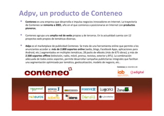 Adpv, un producto de Conteneo
             Conteneo es una empresa que desarrolla e impulsa negocios innovadores en Internet. La trayectoria
             de Conteneo se remonta a 2001, año en el que comienza a posicionarse en Internet con productos
             pioneros.

             Conteneo agrupa una amplia red de webs propias y de terceros. En la actualidad cuenta con 12
             proyectos web propios de temáticas diversas.

             Adpv es el marketplace de publicidad Conteneo. Se trata de una herramienta online que permite a los
             anunciantes acceder a: más de 2.800 soportes online (webs, blogs, Facebook Apps, aplicaciones para
             Android, etc.) segmentados en múltiples temáticas; 28 packs de eBooks (más de 675 obras); y más de
             2.500 soportes offline (televisión, radio, móvil, prensa, revistas, exterior y BTL). La combinación
             adecuada de todos estos soportes, permite desarrollar campañas publicitarias integrales que facilitan
             una segmentación optimizada por temática, geolocalización, modelo de negocio, etc..
                                                                                              Conteneo es miembro de:




01/06/2011
 