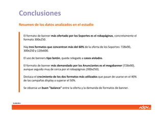 Conclusiones
       Resumen de los datos analizados en el estudio

             El formato de banner más ofertado por los Soportes es el robapáginas, concretamente el
             formato 300x250.

             Hay tres formatos que concentran más del 60% de la oferta de los Soportes: 728x90,
             300x250 y 120x600.

             El uso de banners tipo botón, queda relegado a casos aislados.

             El formato de banner más demandado por los Anunciantes es el megabanner (728x90),
             aunque seguido muy de cerca por el robapáginas (300x250).

             Destaca el crecimiento de los dos formatos más utilizados que pasan de usarse en el 40%
             de las campañas display a superar el 50%.

             Se observa un buen "balance" entre la oferta y la demanda de formatos de banner.



01/06/2011
 