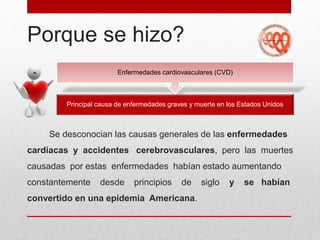 Porque se hizo?
Se desconocian las causas generales de las enfermedades
cardiacas y accidentes cerebrovasculares, pero las muertes
causadas por estas enfermedades habían estado aumentando
constantemente desde principios de siglo y se habían
convertido en una epidemia Americana.
Principal causa de enfermedades graves y muerte en los Estados Unidos
Enfermedades cardiovasculares (CVD)
 
