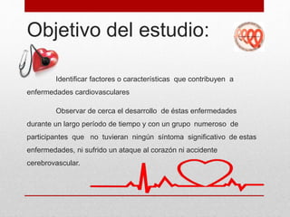 Objetivo del estudio:
Identificar factores o características que contribuyen a
enfermedades cardiovasculares
Observar de cerca el desarrollo de éstas enfermedades
durante un largo período de tiempo y con un grupo numeroso de
participantes que no tuvieran ningún síntoma significativo de estas
enfermedades, ni sufrido un ataque al corazón ni accidente
cerebrovascular.
 