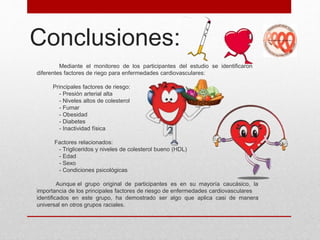 Conclusiones:
Mediante el monitoreo de los participantes del estudio se identificaron
diferentes factores de riego para enfermedades cardiovasculares:
Principales factores de riesgo:
- Presión arterial alta
- Niveles altos de colesterol
- Fumar
- Obesidad
- Diabetes
- Inactividad física
Factores relacionados:
- Trigliceridos y niveles de colesterol bueno (HDL)
- Edad
- Sexo
- Condiciones psicológicas
Aunque el grupo original de participantes es en su mayoría caucásico, la
importancia de los principales factores de riesgo de enfermedades cardiovasculares
identificados en este grupo, ha demostrado ser algo que aplica casi de manera
universal en otros grupos raciales.
 