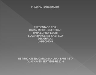 FUNCION LOGARITMICA
PRESENTADO POR:
DAYAN MICHEL QUENORAN
PARA EL PROFESOR:
EDGAR BARCENAS CASTILLO
DEL GRADO:
UNDECIMO B
...