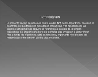 INTRODUCCION
El presente trabajo se relaciona con la unidad N°1 de los logaritmos, contiene el
desarrollo de las diferente...