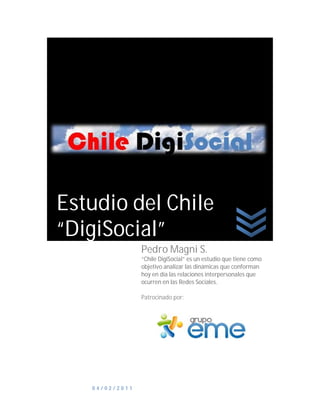 Estudio del Chile
“DigiSocial”
                Pedro Magni S.
                “Chile DigiSocial” es un estudio que tiene como
                objetivo analizar las dinámicas que conforman
                hoy en día las relaciones interpersonales que
                ocurren en las Redes Sociales.

                Patrocinado por:




   04/02/2011
 