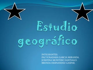Estudio geográfico INTEGRANTES:  PAZ YOSADARA GARCIA MIRANDA. JOSEFINA MONTERO SANTIAGO. BRENDA HERNANDEZ GASPAR. 