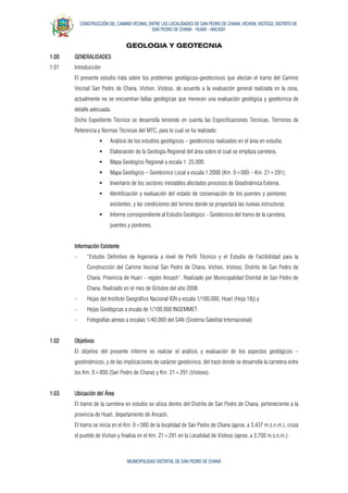 CONSTRUCCIÓN DEL CAMINO VECINAL ENTRE LAS LOCALIDADES DE SAN PEDRO DE CHANA, VICHON, VISTOSO, DISTRITO DE
SAN PEDRO DE CHANA - HUARI - ANCASH
MUNICIPALIDAD DISTRITAL DE SAN PEDRO DE CHANÁ
GEOLOGIA Y GEOTECNIA
1.00 GENERALIDADES
1.01 Introducción
El presente estudio trata sobre los problemas geológicos-geotécnicos que afectan el tramo del Camino
Vecinal San Pedro de Chana, Vichon, Vistoso, de acuerdo a la evaluación general realizada en la zona,
actualmente no se encuentran fallas geológicas que merecen una evaluación geológica y geotécnica de
detalle adecuada.
Dicho Expediente Técnico se desarrolla teniendo en cuenta las Especificaciones Técnicas, Términos de
Referencia y Normas Técnicas del MTC, para lo cual se ha realizado:
 Análisis de los estudios geológicos – geotécnicos realizados en el área en estudio.
 Elaboración de la Geología Regional del área sobre el cual se emplaza carretera.
 Mapa Geológico Regional a escala 1: 25,000.
 Mapa Geológico – Geotécnico Local a escala 1:2000 (Km. 0+000 – Km. 21+291).
 Inventario de los sectores inestables afectados procesos de Geodinámica Externa.
 Identificación y evaluación del estado de conservación de los puentes y pontones
existentes, y las condiciones del terreno donde se proyectará las nuevas estructuras.
 Informe correspondiente al Estudio Geológico – Geotécnico del tramo de la carretera,
puentes y pontones.
Información Existente
- “Estudio Definitivo de Ingeniería a nivel de Perfil Técnico y el Estudio de Factibilidad para la
Construcción del Camino Vecinal San Pedro de Chana, Vichon, Vistoso, Distrito de San Pedro de
Chana, Provincia de Huari – región Ancash”. Realizado por Municipalidad Distrital de San Pedro de
Chana. Realizado en el mes de Octubre del año 2008.
- Hojas del Instituto Geográfico Nacional IGN a escala 1/100,000, Huari (Hoja 18j) y
- Hojas Geológicas a escala de 1/100,000 INGEMMET.
- Fotografías aéreas a escalas 1/40,000 del SAN (Sistema Satelital Internacional)
1.02 Objetivos
El objetivo del presente informe es realizar el análisis y evaluación de los aspectos geológicos –
geodinámicos, y de las implicaciones de carácter geotécnico, del trazo donde se desarrolla la carretera entre
los Km. 0+000 (San Pedro de Chana) y Km. 21+291 (Vistoso).
1.03 Ubicación del Área
El tramo de la carretera en estudio se ubica dentro del Distrito de San Pedro de Chana, perteneciente a la
provincia de Huari, departamento de Ancash.
El tramo se inicia en el Km. 0+000 de la localidad de San Pedro de Chana (aprox. a 3,437 m.s.n.m.), cruza
el pueblo de Vichon y finaliza en el Km. 21+291 en la Localidad de Vistoso (aprox. a 3,700 m.s.n.m.).
 