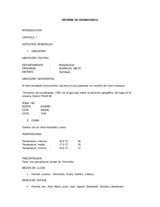 INFORME DE GEOMECANICA
INTRODUCCION
CAPITULO 1
ASPECTOS GENERALES
1. UBICACIÓN
UBICACIÓN POLITICA
DEPARTAMENTO : MOQUEGUA
PROVINCIA : MARISCAL NIETO
DISTRITO : Samegua
UBICACIÓN GEOGRAFICA
El área estudiada se encuentra ubicada en una quebrada sin nombre del cerro huaracan
Tomamos las coordenadas UTM con el gps para saber la ubicación geográfica del lugar en el
sistema Datum PSAD 56
ZONA 19K
NORTE : 8102466
ESTE : 299480
COTA : 1736
2. CLIMA
Cuenta con un clima templado y seco
TEMPERATURA:
Temperatura máxima : 25.8 ºC 30
Temperatura media : 11.3 ºC 18
Temperatura minima : 18.5 ºC 13
PRECIPITACION
Tiene una precipitación pluvial de 15mm/año
MESES DE LLUVIA
 Periodo Lluvioso : Diciembre, Enero, Febrero y Marzo
MESES DE ESTIAJE
 Periodo seo : Abril, Mayo, Junio, Julio, Agosto, Setiembre, Octubre y Noviembre
 