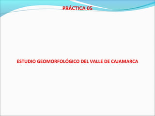 PRÁCTICA 05
ESTUDIO GEOMORFOLÓGICO DEL VALLE DE CAJAMARCA
 