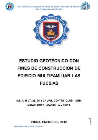 ESTUDIO GEOTÉCNICO CON FINES DE CONSTRUCCION DE EDIFICIO
MULTIFAMILIAR LAS FUCSIAS
SANDOVAL GARCIA JHON EDUARDO
Página1
ESTUDIO GEOTÉCNICO CON
FINES DE CONSTRUCCION DE
EDIFICIO MULTIFAMILIAR LAS
FUCSIAS
MZ. A, B LT. 25, 26 Y 27 URB. CONTRY CLUB - URB.
MIRAFLORES - CASTILLA - PIURA
PIURA, ENERO DEL 2012
 