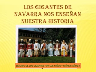 LOS GIGANTES DE
NAVARRA NOS ENSEÑAN
  NUESTRA HISTORIA




ESTUDIO DE LOS GIGANTES POR LOS NIÑOS Y NIÑAS 5 AÑOS A
 