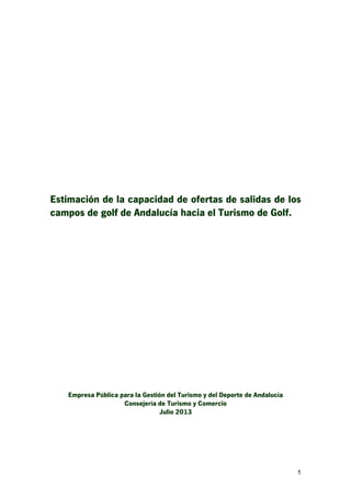1
Estimación de la capacidad de ofertas de salidas de los
campos de golf de Andalucía hacia el Turismo de Golf.
Empresa Pública para la Gestión del Turismo y del Deporte de Andalucía
Consejería de Turismo y Comercio
Julio 2013
 