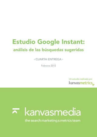 Estudio Google Instant:
análisis de las búsquedas sugeridas

          - CUARTA ENTREGA -

              Febrero 2013




                               Un estudio realizado por
 