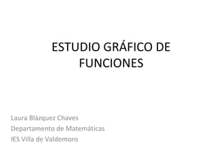 ESTUDIO GRÁFICO DE
FUNCIONES

Laura Blázquez Chaves
Departamento de Matemáticas
IES Villa de Valdemoro

 