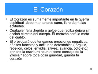 10
El Corazón
• El Corazón es sumamente importante en la guerra
espiritual ,debe mantenerse sano, libre de malas
actitudes.
• Cualquier falla ,herida o golpe que reciba dejará sin
acción el resto del cuerpo. El corazón será la meta
del diablo.
• El provocará que tengamos emociones negativas,
hábitos funestos y actitudes detestables ( orgullo,
rebelión, celos, envidia, altivez, avaricia, odio etc.)
por eso la escritura apunta como consejo de la
iglesia " sobre toda cosa guardad, guarda tu
corazón
 