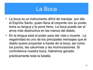 11
La Boca
• La boca es un instrumento difícil de manejar ,por ello
el Espíritu Santo ,quien llena al creyente con su poder,
toma su lengua y le pone freno. La boca puede ser el
arma más destructiva en las manos del diablo.
• En la lengua está el poder para dar vida o muerte . La
negatividad es uno de los principales mensajes que el
diablo quiere proyectar a través de la boca, así como
los juicios, las calumnias y las murmuraciones. Si
controlamos nuestra boca, habremos ganado
prácticamente toda la batalla
 