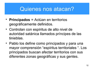 12
Quienes nos atacan?
• Principados = Actúan en territorios
geográficamente definidos.
• Controlan con espíritus de alto nivel de
autoridad satánica llamados príncipes de las
tinieblas.
• Pablo los define como principados y para una
mayor comprensión “espíritus territoriales “. Los
principados buscan afectar territorios con sus
diferentes zonas geográficas y sus gentes.
 