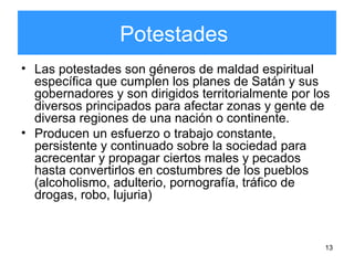 13
Potestades
• Las potestades son géneros de maldad espiritual
específica que cumplen los planes de Satán y sus
gobernadores y son dirigidos territorialmente por los
diversos principados para afectar zonas y gente de
diversa regiones de una nación o continente.
• Producen un esfuerzo o trabajo constante,
persistente y continuado sobre la sociedad para
acrecentar y propagar ciertos males y pecados
hasta convertirlos en costumbres de los pueblos
(alcoholismo, adulterio, pornografía, tráfico de
drogas, robo, lujuria)
 