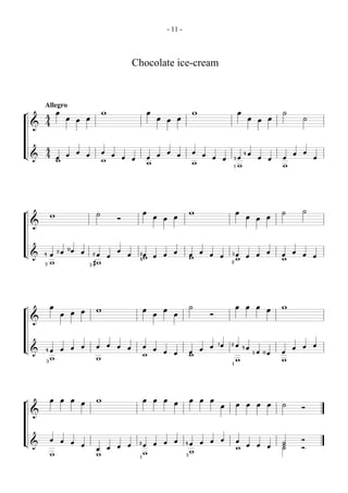 - 11 -



                                                                            Chocolate ice-cream


        Allegro
¬               œ                                   w                                   œ                               w                           œ                           ˙
        4               œ               œ                                                       œ               œ                                           œ               œ           ˙
                                œ                                                                       œ                                                           œ
        4
    &



        4
                                œ                   œ                                                   œ               œ                               4   œ                       œ   œ
L&      4               œ               œ                   œ                                   œ               œ           œ
                œ                                                   œ       œ           œ                                       œ       œ       3   œ               œ       œ   œ           œ
                w                                   w
                                                                                        w                               w
                                                                                                                                                1   w                           w




¬                                                                                   œ                                   w                           œ                           ˙       ˙
            w                                   ˙
                                                                Ó                           œ       œ       œ                                               œ       œ       œ
    &



                        0
                2   œ       œ       œ                           œ                                           œ               œ                                               œ       œ
L&      4   œ                               2   œ       œ               œ       2œ
                                                                                            œ       œ                   œ       œ       œ
                                                                                                                                            3       œ       œ       œ           œ       œ   œ
                                                                                4w                                      w                           w                           w
        3   w                           3   #w                                                                                              2




¬           œ                                                                                                           ˙                           œ       œ       œ           w
                                    œ           w                                   œ               œ                                                                       œ
                    œ       œ                                                               œ               œ                   Ó
    &



                                    œ           œ       œ       œ                   œ                                           œ
                                                                                                                                    1   œ   2       œ                                   œ   œ
                    œ       œ                                           œ                   œ                               œ                           4   œ                       œ
L&      4   œ                                                                                       œ       œ           œ                                       3   œ   0   œ   œ
                                                                                    w                                   w
        3
            w                                   w                                                                                                   w                           w
                                                                                                                                            1




¬           œ       œ       œ                   w                                   œ       œ       œ                   œ   œ   œ
                                    œ                                                                       œ                                       œ       œ       œ       œ   ˙
                                                                                                                                        œ                                               Ó
    &



            œ       œ                                                                                       œ                   œ       œ           œ                                   Ó
L&                          œ                                                   2           œ       œ               4   œ   œ                                                   ˙
                                    œ                           œ       œ           œ                                                                       œ       œ       œ   ˙
                                                œ       œ                                                                                           w                           ˙       Ó
                                                                                    w                                   w
            w                                   w                               1
                                                                                                                    3
 