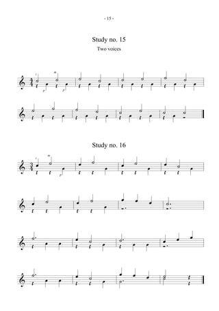 - 15 -



                                              Study no. 15
                                                  Two voices




  4˙ œ ˙ œ                            ˙ œ ˙ œ                  ˙ œ ˙ œ           ˙
                                                                                   œ ˙ œ
                      m
      i


& 4Œ   Œ
          p                   p
                                      Œ   Œ                    Œ   Œ             Œ   Œ

  ˙ œ ˙ œ                         ˙
                                    œ ˙ œ                     ˙ œ ˙ œ            ˙ œ ˙
& Œ   Œ                           Œ   Œ                       Œ   Œ              Œ   Ó


                                              Study no. 16

                  ˙                           ˙                     ˙
                  m

  3
  4 Œœ                                œ                        œ                 œ          ˙
      i


&                 Œ           œ       Œ       Œ         œ      Œ    Œ    œ       Œ          Œ       œ
                          p




              ˙                   œ       ˙                    œ     œ       œ
& œ
  Œ           Œ           œ       Œ       Œ          œ         Ó.
                                                                                     ˙ ..
                                                                                     Ó


  ˙. œ                    œ       œ       ˙                   ˙. œ               œ. œ               œ
& Œ                               Œ       Œ         œ         Œ          œ       Ó


  ˙. œ                    œ       œ       ˙                   œ  œ       œ       ˙
                                                                                 ˙              Œ
& Œ                               Œ       Œ         œ         ˙.                                Œ
 