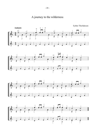 - 20 -



                            A journey to the wilderness

                                                                      Eythor Thorlaksson
      Andante                       m   i       m


      4 ˙ œ 1 ˙ œ œ . œ œ ˙ œ 3˙ œ ˙ œ œ . œ œ ˙ œ
                                            3
¬
                               m
        m


    & 4Œ          ˙                    ˙
                    i


              Œ                Œ   Œ
                p       p      p                    p



L& 4 œ œ œ œ
   4                           œ œ          œ œ          œ œ œ œ     œ œ      œ œ

                                                            0 1
¬     ˙ œ ˙ œ œ . œ œ ˙ œ 3œ œ œ œ œ ˙ œ ˙
              ˙            ˙     ˙
    & Œ   Œ                          Œ   Ó
L& œ œ œ œ                                               Œ œ œ œ œ
                              œ œ           œ œ          ˙     ˙     œ œ ˙
                                                                     ˙


¬     ˙ œ ˙ œ œ. œ œ ˙ œ ˙ œ ˙ œ œ. œ œ ˙ œ
              ˙                  ˙
    & Œ   Œ              Œ   Œ
L& œ œ œ œ                    œ œ           œ œ          œ œ œ œ     œ œ      œ œ

¬     ˙ œ ˙ œ œ. œ œ ˙ œ œ œ œ œ œ ˙ œ ˙
              ˙          ˙     ˙
    & Œ   Œ                        Œ   Ó
L& œ œ œ œ                                               Œ œ œ œ œ
                              œ œ           œ œ          ˙     ˙     œ œ ˙
                                                                     ˙
 