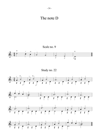 - 24 -




                                    The note D




                                     Scale no. 9
                                                                0
  4˙            œ œ
    m


& 4                             ˙     ˙
                i       m

                                                   ˙
                                                   p
                                                        ˙       w
                                                        p   p
                                                                D




                                    Study no. 22

 3
 4 œ ˙ œ œ ˙ œ œ ˙ œ ˙. œ œ ˙ œ œ ˙ œ
    i
        m           i       m


& Œ Œ    Œ Œ   Œ Œ   Œ Œ  Œ Œ   Œ Œ
            p                   p




  œ œ œ ˙.                          ˙. œ œ ˙ . œ œ ˙. œ œ ˙. œ œ
& ˙.                                Œ      Œ       Œ      Œ

  ˙ . œ œ ˙. œ œ ˙ . œ œ ˙ .
& Œ                      ˙                               œ ˙ œ œ ˙ œ
                                                       œ Œ Œ
          Œ      Œ                                             Œ Œ

  œ ˙ œ ˙. œ œ ˙ œ œ ˙ œ œ œ œ ˙ .
& Œ Œ                    ˙.
        Œ Œ  Œ Œ   Œ Œ
 