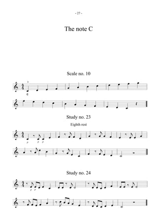 - 27 -




                         The note C




                         Scale no. 10

  4 3                                               œ       œ       œ           œ
& 4œ œ œ œ œ œ œ œ
     C

   œ œ œ œ œ œ                                                              Œ
&              œ œ                              œ       œ           œ
                         Study no. 23
                           Eighth rest
                  j        j
& 4 œ œ œ œ œ ‰ œ œ œ œ ‰ œ œ œ œ ‰ œj œ œ
  4 ‰ j
       jœ
                 p   p

                j
     p



& œ  ‰œ œ œ ‰œœ         ‰ œj œ œ
                    œ œ          ˙ Ó

                         Study no. 24
  4‰ j
  4 œ œ œ œ œ œ œ ‰ œj ˙                 ‰ œj œ œ œ œ œ ‰ œj ˙
&        p   p
                                               œ

&  ‰ œj œ œ œ œ ‰ œ œ œ œ œ              ‰ œj œ œ œ                     Ó
                  J                            œ                ˙
 