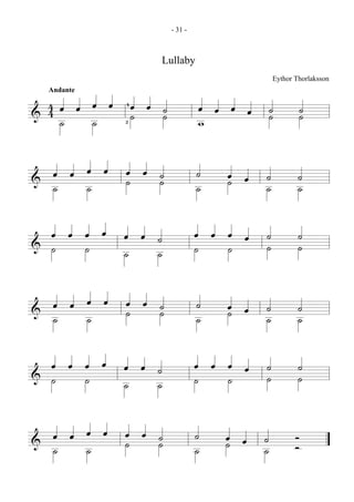 - 31 -



                     Lullaby
                                              Eythor Thorlaksson
  Andante

  4œ œ œ œ   4œ œ ˙             œ œ œ œ       ˙          ˙
& 4˙   ˙     2˙   ˙             w             ˙          ˙


  œ œ œ œ
& ˙
             œ œ ˙
             ˙   ˙              ˙   œ œ
                                    ˙     ˙           ˙
      ˙                         ˙         ˙           ˙

  œ œ œ œ    œ œ ˙              œ œ œ œ   ˙           ˙
& ˙   ˙      ˙   ˙              ˙   ˙     ˙           ˙


  œ œ œ œ
& ˙
             œ œ ˙
             ˙   ˙              ˙   œ œ
                                    ˙     ˙           ˙
      ˙                         ˙         ˙           ˙

  œ œ œ œ    œ œ ˙              œ œ œ œ   ˙           ˙
& ˙   ˙      ˙   ˙              ˙   ˙     ˙           ˙


  œ œ œ œ
& ˙
             œ œ ˙
             ˙   ˙              ˙   œ œ
                                    ˙     ˙          Ó
      ˙                         ˙         ˙          Ó
 