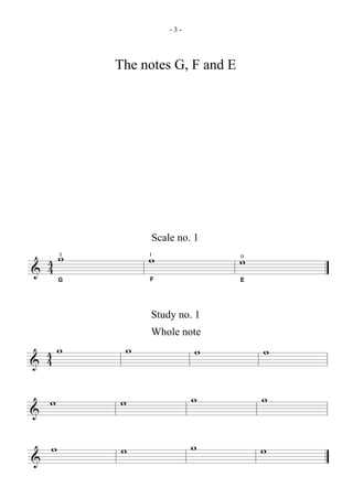 -3-




            The notes G, F and E




                  Scale no. 1

  4 w
    3
                 w
                 1
                                   w
                                   0
& 4     G        F                 E




                 Study no. 1
                 Whole note
  4w         w              w          w
& 4

    w       w               w          w
&

    w       w               w          w
&
 