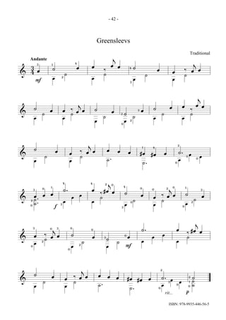 - 42 -



                                                                                    Greensleevs
                                                                                                                                                                                                                 Traditional
    Andante                                                                                           j
                                                            4                                                                                                                                                        j
            3               1
                                                                                œ                    œ    œ
    3                       ˙                                   œ                                                     4       ˙
                                                                                             ‰                                                             œ                                         ‰                       œ
    4 œ                                                                                                                                                                         œ                                œ
&                                               ˙                                            ˙                                                ˙                                                      ˙
                                        2
                            œ                                                   œ                                             œ                                                 œ
            F                                                                                                             3




                                                                                                                                                                                                                             j
                                                                j                                                                                                                                                     œ œ
                                                                                                                                                                            œ                   œ
        ˙                                               ‰                           ˙                                                                 ˙                                                          ‰
                        œ                   œ                   œ œ                                   œ                           3   œ
&               ˙                                       ˙                                                     3   ˙                                            ˙                                                 ˙
        œ                                   œ                                                ˙                                ˙                       œ                                         œ
                                                                                    œ                             œ       2
                                                                                                              0




                                                                            j                                                             1
                                                                                                                                                                                            2
                                                                                                                                                      4
        ˙                                                                                        œ
                                œ                                   ‰       œ œ                           œ           œ                                                                     ˙.
                                                    œ                                                                                 #œ              #œ           œ                                         œ
&                   ˙                                               ˙                                                                                                                                    3                   œ
        œ                                           œ                                            ˙.                                                                                         œ                            0

                                                                                                                                          ˙.                                            0




                                            4                                4               2   j0
                        1                                                                                         4                                                                 0
                0
                                            ˙.                                  œ
                                                                                                                                      0
                                                                                                                                                      0                 2   j                        1
        3
                                                                                          #œ œ                                                                                                                                   3

                        œ                                                               ‰                         ˙                                                                                  ˙
        œ       œ                                                   œ                                                                 œ                        ‰ œ œ                                                             œ
                                                        œ                               ˙                                                             œ
&       ˙.                                                                                                                  ˙                                  ˙                                                     ˙
    2
                                            œ                                   œ
        ˙.
                                                                                                                          0                                                                                      2
    0
                                        3                                                                         œ                                   œ                                              œ
                                f                                                                             3                                                                                  0




                                                                                                                                                                                                                      j
        3                           3                   0
                        0
                                j                                               0                                                     ˙.                                                œ                        #œ œ
                                                                                                                                                                                                         ‰
        œ           ‰                                   ˙                                                                                                          œ
                        œ œ                                                     œ            3
                                                                                                                  0
                                                                                                                      œ                               œ                                                  ˙
&                   ˙                                                                            ˙
                2
                                                                        ˙                                 ˙                           œ                                                 œ
        œ                                                           2
    0                                                   œ                                        œ                    F
                                                    0




                                                                        j                                                                                      2

        ˙                                                                               œ
                        œ                                   ‰ œ œ                                œ        œ                                                    ˙.                                            2    ˙
                                                œ                                                                     #œ          #œ              œ                             œ
&               ˙                                           ˙                                                                                                               3               œ                1    ˙
        œ                                       œ                                       ˙.                                                                     œ                        0
                                                                                                                                                                                                             0    ˙
                                                                                                                       ˙.                                  0

                                                                                                                                                                       rit...                            p


                                                                                                                                                                            ISBN: 978-9935-446-56-5
 