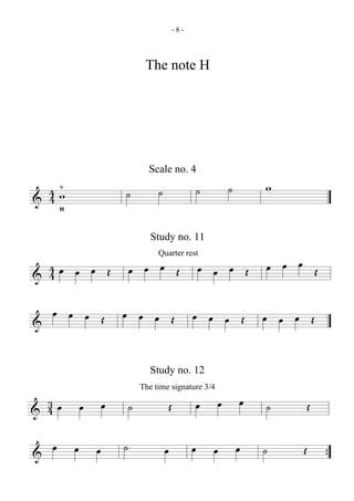 -8-




                                     The note H




                                      Scale no. 4

  4w0
                            ˙            ˙                     ˙       ˙       w
& 4     H



                                       Study no. 11

                                                                               œ œ œ Œ
                                         Quarter rest
  4œ œ œ Œ
& 4                             œ œ œ Œ                        œ œ œ Œ

  œ œ œ Œ                   œ œ œ Œ                        œ œ œ Œ             œ œ œ Œ
&

                                       Study no. 12
                                    The time signature 3/4
  3
  4œ            œ       œ       ˙                Œ         œ       œ       œ   ˙        Œ
&
    œ       œ       œ       ˙                œ             œ       œ       œ   ˙    Œ
&                                                                                           {
 