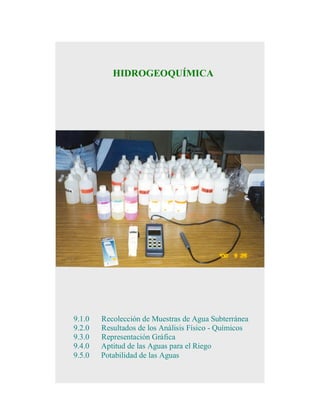 HIDROGEOQUÍMICA

9.1.0
9.2.0
9.3.0
9.4.0
9.5.0

Recolección de Muestras de Agua Subterránea
Resultados de los Análisis Físico - Químicos
Representación Gráfica
Aptitud de las Aguas para el Riego
Potabilidad de las Aguas

 