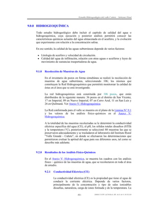 Estudio Hidrogeológico del valle Cañete – Informe Final

9.0.0 HIDROGEOQUÍMICA
Todo estudio hidrogeológico debe incluir el capítulo de calidad del agua o
hidrogeoquímica, cuya ejecución y posterior análisis permitirá conocer las
características químicas actuales del agua almacenada en el acuífero, y la evolución
que experimenta con relación a la concentración salina.
En ese sentido, la calidad de las aguas subterráneas depende de varios factores:
 Litología de acuífero y velocidad de circulación.
 Calidad del agua de infiltración, relación con otras aguas o acuíferos y leyes de

movimiento de sustancias trasportadoras de agua.

9.1.0

Recolección de Muestras de Agua
En el inventario de pozos en forma simultánea se realizó la recolección de
muestras de agua subterránea, seleccionando 106; los mismos que
constituyen la Red Hidrogeoquímica que permitirá monitorear la calidad de
éstas en el área que se está investigando.
La red hidrogeoquímica está constituida por 106 pozos, que están
distribuidos de la siguiente manera: 36 pozos en el distrito de San Vicente,
17 en Imperial, 09 en Nuevo Imperial, 07 en Cerro Azul, 11 en San Luis y
26 en Quilmaná. Ver Anexo V: Hidrogeoquímica.
La Red conformada para el valle se muestra en el plano de la Lámina N° 9.1
y los valores de los análisis físico–químicos en el Anexo V:
Hidrogeoquímica.
A la totalidad de las muestras recolectadas se le determinó la conductividad
eléctrica específica del agua (CE), el pH, los sólidos totales disueltos (STD)
y la temperatura (°C), posteriormente se seleccionó 80 muestras las que se
preservaron adecuadamente y se trasladaron al laboratorio del Instituto Rural
“Valle Grande - Cañete”, en donde se efectuaron las determinaciones que
permitieron evaluar la aptitud del agua para sus diferentes usos, tal como se
describe más adelante.

9.2.0

Resultados de los Análisis Físico-Químicos
En el Anexo V: Hidrogeoquímica, se muestra los cuadros con los análisis
físico – químico de las muestras de agua, que se recolectaron en toda el área
de estudio.
9.2.1

Conductividad Eléctrica (CE)
La conductividad eléctrica (CE) es la propiedad que tiene el agua de
conducir la corriente eléctrica. Depende de varios factores,
principalmente de la concentración y tipo de sales ionizables
disueltas, naturaleza, carga de iones formada y de la temperatura. La
-81-

DIRECCIÓN GENERAL DE AGUAS Y SUELOS

 
