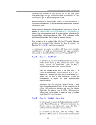 Estudio Hidrogeológico del valle Cañete – Informe Final

conductividad aumenta en una relación de 2% por cada grado
centígrado; es por ello que las medidas deben relacionarse a un valor
de referencia, que es el que corresponde a 25ºC.
Considerando que la conductividad eléctrica se mide rápidamente, su
determinación representa el método adecuado para estimar la calidad
química del agua.
Como resultado del estudio hidrogeoquímico realizado en el área de
estudio, la conductividad eléctrica fluctúa de 0.22 a 1.82 mmhos/cm,
valores que corresponden a aguas de baja a mediana mineralización,
encontrándose valores puntuales de 2.41 y 2.74 mmhos/cm en los
distritos de Quilmaná y Nuevo Imperial respectivamente.
Con los valores de la conductividad eléctrica (CE), se ha elaborado
el plano de Isoconductividad eléctrica del área de estudio. Ver
Láminas N°s 9.1 y 12.1 (carta hidrogeológica).
A continuación se realiza el análisis del plano antes indicado,
describiéndose el grado de mineralización del agua subterránea
almacenada en el acuífero Cañete, por zonas. Ver cuadro N° 9.1
9.2.1.1

Zona I:

San Vicente

En esta zona, la conductividad eléctrica fluctúa entre 0.35
(sector Cerro Palo) y 1.82 mmhos/cm (sector Agua
Dulce), valores que representan aguas de baja a
medianamente mineralizadas respectivamente.
Entre los sectores Cerro Palo y San Juan Bajo – Las
Vegas la conductividad eléctrica fluctúa de 0.35 a 0.72
mmhos/cm.; mientras que entre los sectores Herbay y La
Arena varía de 0.67 a 0.98 mmhos/cm, valores que
corresponden a aguas de baja mineralización
respectivamente.
Asimismo, entre los sectores Pampa Castilla y Agua
Dulce la conductividad eléctrica de las aguas fluctúa de
0.56 a 1.82 mmhos/cm, mientras que entre los sectores
Hualcará y San Vicente varía de 0.85 a 1.43 mmhos/cm,
valores que corresponden a aguas de baja a mediana
mineralización respectivamente.
9.2.1.2

Zona II:

San Luis – Cerro Azul

En esta zona, la conductividad eléctrica fluctúa entre 0.69
(sector Tambo Quemado) y 1.59 mmhos/cm (sector San
Pedro), valores que representan aguas de baja a
medianamente mineralizadas respectivamente.
En el distrito de San Luis, entre los sectores Tambo
Quemado y Media Luna la conductividad eléctrica de las
-82-

DIRECCIÓN GENERAL DE AGUAS Y SUELOS

 