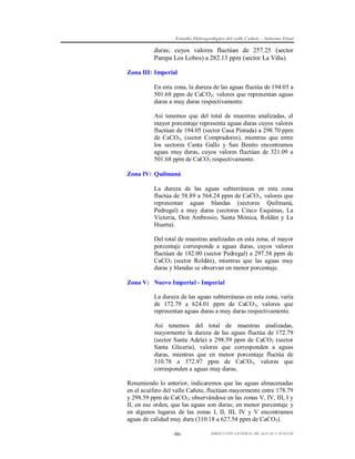 Estudio Hidrogeológico del valle Cañete – Informe Final

duras; cuyos valores fluctúan de 257.25 (sector
Pampa Los Lobos) a 282.13 ppm (sector La Viña).
Zona III: Imperial
En esta zona, la dureza de las aguas fluctúa de 194.05 a
501.68 ppm de CaCO3; valores que representan aguas
duras a muy duras respectivamente.
Así tenemos que del total de muestras analizadas, el
mayor porcentaje representa aguas duras cuyos valores
fluctúan de 194.05 (sector Casa Pintada) a 298.70 ppm
de CaCO3, (sector Compradores), mientras que entre
los sectores Canta Gallo y San Benito encontramos
aguas muy duras, cuyos valores fluctúan de 321.09 a
501.68 ppm de CaCO3 respectivamente.
Zona IV: Quilmaná
La dureza de las aguas subterráneas en esta zona
fluctúa de 58.89 a 564.24 ppm de CaCO3, valores que
representan aguas blandas (sectores Quilmaná,
Pedregal) a muy duras (sectores Cinco Esquinas, La
Victoria, Don Ambrosio, Santa Mónica, Roldán y La
Huerta).
Del total de muestras analizadas en esta zona, el mayor
porcentaje corresponde a aguas duras, cuyos valores
fluctúan de 182.00 (sector Pedregal) a 297.58 ppm de
CaCO3 (sector Roldán), mientras que las aguas muy
duras y blandas se observan en menor porcentaje.
Zona V: Nuevo Imperial - Imperial
La dureza de las aguas subterráneas en esta zona, varía
de 172.79 a 624.01 ppm de CaCO 3, valores que
representan aguas duras a muy duras respectivamente.
Así tenemos del total de muestras analizadas,
mayormente la dureza de las aguas fluctúa de 172.79
(sector Santa Adela) a 298.59 ppm de CaCO3 (sector
Santa Gliceria), valores que corresponden a aguas
duras, mientras que en menor porcentaje fluctúa de
310.78 a 372.97 ppm de CaCO3, valores que
corresponden a aguas muy duras.
Resumiendo lo anterior, indicaremos que las aguas almacenadas
en el acuífero del valle Cañete, fluctúan mayormente entre 178.79
y 298.59 ppm de CaCO3; observándose en las zonas V, IV, III, I y
II, en ese orden, que las aguas son duras; en menor porcentaje y
en algunos lugares de las zonas I, II, III, IV y V encontramos
aguas de calidad muy dura (310.18 a 627.54 ppm de CaCO3).
-86-

DIRECCIÓN GENERAL DE AGUAS Y SUELOS

 