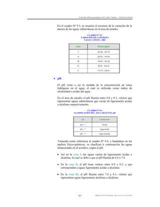Estudio Hidrogeológico del valle Cañete – Informe Final

En el cuadro Nº 9.3, se muestra el resumen de la variación de la
dureza de las aguas subterráneas en el área de estudio.
CUADRO N° 9.3
VARIACIÓN DE LA DUREZA
VALLE CAÑETE - 2001

Zona

Dureza (ppm)

I

201.90 – 627.54

II

202.85 – 474.94

III

194.05 – 501.68

IV

58.89 – 564.24

V

172.79 – 624.01

 pH
El pH viene a ser la medida de la concentración de iones
hidrógeno en el agua; el cual es utilizado como índice de
alcalinidad o acidez del agua.
En el área de estudio el pH fluctúa entre 6.8 y 8.3, valores que
representan aguas subterráneas que varían de ligeramente ácidas
a alcalinas respectivamente.
CUADRO Nº 9.4
CLASIFICACIÓN DEL AGUA SEGÚN EL pH
pH

Clasificación

pH = 7

Neutra

pH < 7

Agua ácida

pH > 7

Agua alcalina

Tomando como referencia el cuadro Nº 9.4, y basándose en los
análisis físico-químicos, se clasifican a continuación las aguas
almacenadas en el acuífero, según el pH.
 Así en la zona I, las aguas varían de ligeramente ácidas a
alcalinas, lo cual se debe a que el pH fluctúa de 6.9 a 7.9.
 En la zona II, el pH tiene valores entre 6.8 y 8.3, y que
corresponden a aguas ligeramente ácidas a alcalinas.
 En la zona III, el pH fluctúa entre 7.4 y 8.1, valores que
representan aguas ligeramente alcalinas a alcalinas.

-87-

DIRECCIÓN GENERAL DE AGUAS Y SUELOS

 