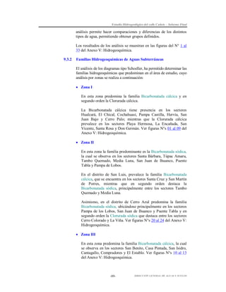 Estudio Hidrogeológico del valle Cañete – Informe Final

análisis permite hacer comparaciones y diferencias de los distintos
tipos de agua, permitiendo obtener grupos definidos.
Los resultados de los análisis se muestran en las figuras del N° 1 al
33 del Anexo V: Hidrogeoquímica.
9.3.2

Familias Hidrogeoquímicas de Aguas Subterráneas
El análisis de los diagramas tipo Schoeller, ha permitido determinar las
familias hidrogeoquímicas que predominan en el área de estudio, cuyo
análisis por zonas se realiza a continuación:
 Zona I
En esta zona predomina la familia Bicarbonatada cálcica y en
segundo orden la Clorurada cálcica.
La Bicarbonatada cálcica tiene presencia en los sectores
Hualcará, El Chical, Cochahuasi, Pampa Castilla, Hervía, San
Juan Bajo y Cerro Palo; mientras que la Clorurada cálcica
prevalece en los sectores Playa Hermosa, La Encañada, San
Vicente, Santa Rosa y Don Germán. Ver figuras N°s 01 al 09 del
Anexo V: Hidrogeoquímica.
 Zona II
En esta zona la familia predominante es la Bicarbonatada sódica,
la cual se observa en los sectores Santa Bárbara, Túpac Amaru,
Tambo Quemado, Media Luna, San Juan de Ihuanco, Puente
Tabla y Pampa de Lobos.
En el distrito de San Luis, prevalece la familia Bicarbonatada
cálcica, que se encuentra en los sectores Santa Cruz y San Martín
de Porres, mientras que en segundo orden destaca la
Bicarbonatada sódica, principalmente entre los sectores Tambo
Quemado y Media Luna.
Asimismo, en el distrito de Cerro Azul predomina la familia
Bicarbonatada sódica, ubicándose principalmente en los sectores
Pampa de los Lobos, San Juan de Ihuanco y Puente Tabla y en
segundo orden la Clorurada sódica que destaca entre los sectores
Cerro Colorado y La Viña. Ver figuras N°s 20 al 24 del Anexo V:
Hidrogeoquímica.
 Zona III
En esta zona predomina la familia Bicarbonatada cálcica, la cual
se observa en los sectores San Benito, Casa Pintada, San Isidro,
Cantagallo, Compradores y El Establo. Ver figuras N°s 10 al 13
del Anexo V: Hidrogeoquímica.

-89-

DIRECCIÓN GENERAL DE AGUAS Y SUELOS

 
