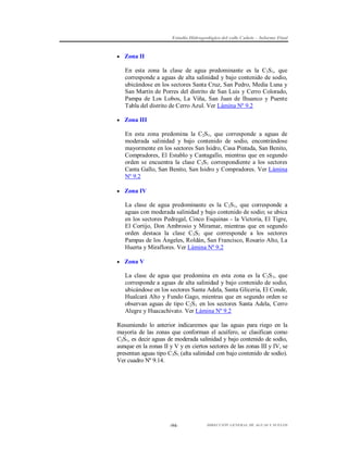 Estudio Hidrogeológico del valle Cañete – Informe Final

 Zona II

En esta zona la clase de agua predominante es la C3S1, que
corresponde a aguas de alta salinidad y bajo contenido de sodio,
ubicándose en los sectores Santa Cruz, San Pedro, Media Luna y
San Martín de Porres del distrito de San Luis y Cerro Colorado,
Pampa de Los Lobos, La Viña, San Juan de Ihuanco y Puente
Tabla del distrito de Cerro Azul. Ver Lámina Nº 9.2
 Zona III

En esta zona predomina la C2S1, que corresponde a aguas de
moderada salinidad y bajo contenido de sodio, encontrándose
mayormente en los sectores San Isidro, Casa Pintada, San Benito,
Compradores, El Establo y Cantagallo, mientras que en segundo
orden se encuentra la clase C3S1 correspondiente a los sectores
Canta Gallo, San Benito, San Isidro y Compradores. Ver Lámina
Nº 9.2
 Zona IV

La clase de agua predominante es la C2S1, que corresponde a
aguas con moderada salinidad y bajo contenido de sodio; se ubica
en los sectores Pedregal, Cinco Esquinas - la Victoria, El Tigre,
El Cortijo, Don Ambrosio y Miramar, mientras que en segundo
orden destaca la clase C3S1 que corresponde a los sectores
Pampas de los Ángeles, Roldán, San Francisco, Rosario Alto, La
Huerta y Miraflores. Ver Lámina Nº 9.2
 Zona V

La clase de agua que predomina en esta zona es la C3S 1, que
corresponde a aguas de alta salinidad y bajo contenido de sodio,
ubicándose en los sectores Santa Adela, Santa Gliceria, El Conde,
Hualcará Alto y Fundo Gago, mientras que en segundo orden se
observan aguas de tipo C2S1 en los sectores Santa Adela, Cerro
Alegre y Huacachivato. Ver Lámina Nº 9.2
Resumiendo lo anterior indicaremos que las aguas para riego en la
mayoría de las zonas que conforman el acuífero, se clasifican como
C2S1, es decir aguas de moderada salinidad y bajo contenido de sodio,
aunque en la zonas II y V y en ciertos sectores de las zonas III y IV, se
presentan aguas tipo C3S1 (alta salinidad con bajo contenido de sodio).
Ver cuadro Nº 9.14.

-94-

DIRECCIÓN GENERAL DE AGUAS Y SUELOS

 