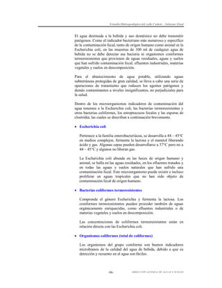Estudio Hidrogeológico del valle Cañete – Informe Final

El agua destinada a la bebida y uso doméstico no debe transmitir
patógenos. Como el indicador bacteriano más numeroso y específico
de la contaminación fecal, tanto de origen humano como animal es la
Escherichia coli, en las muestras de 100 ml de cualquier agua de
bebida no se debe detectar esa bacteria ni organismos coniformes
termoresistentes que provienen de aguas residuales, aguas y suelos
que han sufrido contaminación fecal, efluentes industriales, materias
vegetales y suelos en descomposición.
Para el abastecimiento de agua potable, utilizando aguas
subterráneas protegidas de gran calidad, se lleva a cabo una serie de
operaciones de tratamiento que reducen los agentes patógenos y
demás contaminantes a niveles insignificantes, no perjudiciales para
la salud.
Dentro de los microorganismos indicadores de contaminación del
agua tenemos a la Escherichia coli, las bacterias termoresistentes y
otras bacterias coliformes, los estreptococos fecales y las esporas de
clostridia; las cuales se describen a continuación brevemente.
 Escherichia coli
Pertenece a la familia enterobacteriácea, se desarrolla a 44 – 45°C
en medios complejos, fermenta la lactosa y el manitol liberando
ácido y gas. Algunas cepas pueden desarrollarse a 37°C pero no a
44 – 45°C y algunos no liberan gas.
La Escherichia coli abunda en las heces de origen humano y
animal, se halla en las aguas residuales, en los efluentes tratados y
en todas las aguas y suelos naturales que han sufrido una
contaminación fecal. Este microorganismo puede existir e incluso
proliferar en aguas tropicales que no han sido objeto de
contaminación fecal de origen humano.
 Bacterias coliformes termoresistentes
Comprende el género Escherichia y fermenta la lactosa. Los
coniformes termoresistentes pueden proceder también de aguas
orgánicamente enriquecidas, como efluentes industriales o de
materias vegetales y suelos en descomposición.
Las concentraciones de coliformes termoresistentes están en
relación directa con las Escherichia coli.
 Organismos coliformes (total de coliformes)
Los organismos del grupo coniforme son buenos indicadores
microbianos de la calidad del agua de bebida, debido a que su
detección y recuento en el agua son fáciles.

-96-

DIRECCIÓN GENERAL DE AGUAS Y SUELOS

 
