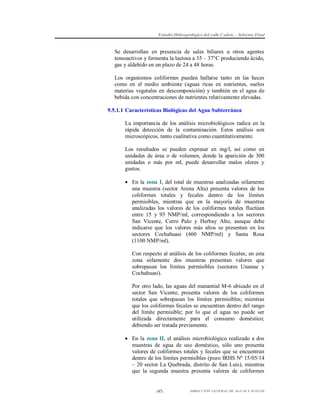 Estudio Hidrogeológico del valle Cañete – Informe Final

Se desarrollan en presencia de sales biliares u otros agentes
tensoactivos y fermenta la lactosa a 35 – 37°C produciendo ácido,
gas y aldehído en un plazo de 24 a 48 horas.
Los organismos coliformes pueden hallarse tanto en las heces
como en el medio ambiente (aguas ricas en nutrientes, suelos
materias vegetales en descomposición) y también en el agua de
bebida con concentraciones de nutrientes relativamente elevadas.
9.5.1.1 Características Biológicas del Agua Subterránea
La importancia de los análisis microbiológicos radica en la
rápida detección de la contaminación. Estos análisis son
microscópicos, tanto cualitativa como cuantitativamente.
Los resultados se pueden expresar en mg/l, así como en
unidades de área o de volumen, donde la aparición de 300
unidades o más por ml, puede desarrollar malos olores y
gustos.
 En la zona I, del total de muestras analizadas sólamente
una muestra (sector Arena Alta) presenta valores de los
coliformes totales y fecales dentro de los límites
permisibles, mientras que en la mayoría de muestras
analizadas los valores de los coliformes totales fluctúan
entre 15 y 93 NMP/ml, correspondiendo a los sectores
San Vicente, Cerro Palo y Herbay Alto, aunque debe
indicarse que los valores más altos se presentan en los
sectores Cochahuasi (460 NMP/ml) y Santa Rosa
(1100 NMP/ml).
Con respecto al análisis de los coliformes fecales; en esta
zona sólamente dos muestras presentan valores que
sobrepasan los límites permisibles (sectores Unanue y
Cochahuasi).
Por otro lado, las aguas del manantial M-6 ubicado en el
sector San Vicente, presenta valores de los coliformes
totales que sobrepasan los límites permisibles; mientras
que los coliformes fecales se encuentran dentro del rango
del límite permisible; por lo que el agua no puede ser
utilizada directamente para el consumo doméstico;
debiendo ser tratada previamente.
 En la zona II, el análisis microbiológico realizado a dos
muestras de agua de uso doméstico, sólo uno presenta
valores de coliformes totales y fecales que se encuentran
dentro de los límites permisibles (pozo IRHS Nº 15/05/14
– 20 sector La Quebrada, distrito de San Luis), mientras
que la segunda muestra presenta valores de coliformes

-97-

DIRECCIÓN GENERAL DE AGUAS Y SUELOS

 