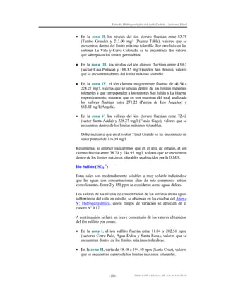 Estudio Hidrogeológico del valle Cañete – Informe Final

 En la zona II, los niveles del ión cloruro fluctúan entre 83.78
(Tambo Grande) y 213.00 mg/l (Puente Tabla), valores que se
encuentran dentro del límite máximo tolerable. Por otro lado en los
sectores La Viña y Cerro Colorado, se ha encontrado dos valores
que sobrepasan los límites permisibles.

 En la zona III, los niveles del ión cloruro fluctúan entre 43.67
(sector Casa Pintada) y 166.85 mg/l (sector San Benito), valores
que se encuentran dentro del límite máximo tolerable.
 En la zona IV, el ión cloruro mayormente fluctúa de 41.54 a
228.27 mg/l, valores que se ubican dentro de los límites máximos
tolerables y que corresponden a los sectores San Julián y La Huerta;
respectivamente, mientras que en tres muestras del total analizado
los valores fluctúan entre 271.22 (Pampa de Los Ángeles) y
662.42 mg/l (Angola).
 En la zona V, los valores del ión cloruro fluctúan entre 72.42
(sector Santa Adela) y 228.27 mg/l (Fundo Gago), valores que se
encuentran dentro de los límites máximos tolerables.
Debe indicarse que en el sector Túnel Grande se ha encontrado un
valor puntual de 776.39 mg/l.
Resumiendo lo anterior indicaremos que en el área de estudio, el ión
cloruro fluctúa entre 38.70 y 244.95 mg/l, valores que se encuentran
dentro de los límites máximos tolerables establecidos por la O.M.S.
Ión Sulfato ( SO4 =)
Estas sales son moderadamente solubles a muy soluble indicándose
que las aguas con concentraciones altas de este compuesto actúan
como laxantes. Entre 2 y 150 ppm se consideran como aguas dulces.
Los valores de los niveles de concentración de los sulfatos en las aguas
subterráneas del valle en estudio, se observan en los cuadros del Anexo
V: Hidrogeoquímica, cuyos rangos de variación se aprecian en el
cuadro N° 9.17
A continuación se hará un breve comentario de los valores obtenidos
del ión sulfato por zonas:
 En la zona I, el ión sulfato fluctúa entre 11.04 y 202.56 ppm,
(sectores Cerro Palo, Agua Dulce y Santa Rosa), valores que se
encuentran dentro de los límites máximos tolerables.
 En la zona II, varía de 48.48 a 194.40 ppm (Santa Cruz), valores
que se encuentran dentro de los límites máximos tolerables.

-100-

DIRECCIÓN GENERAL DE AGUAS Y SUELOS

 