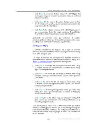 Estudio Hidrogeológico del valle Cañete – Informe Final

 En la Zona III, los valores fluctúan entre 34.08 y 109.44 ppm (San
Isidro), cuyo rango de variación se encuentra dentro de los límites
máximos tolerables.
 En la Zona IV, los valores de sulfato fluctúan entre 12.00 y
216.48 ppm (sector Angola), valores que se encuentran dentro del
rango permisible de potabilidad.
 En la Zona V, los sulfatos varían de 48.00 a 214.08 ppm, valores
que se encuentran dentro del rango permisible de potabilidad
observándose el valor más alto en el sector el Conde Chico.
Analizando las diferentes zonas que conforman el acuífero
estudiado; podemos indicar que el ión sulfato contenido en las aguas,
no sobrepasa el límite máximo tolerable de potabilidad.
Ión Magnesio (Mg ++ )
La elevada concentración de magnesio en el agua de consumo
doméstico, no es recomendable; debido a que origina efectos laxantes y
da un sabor amargo al agua.
Los rangos de variación del ión magnesio de diferentes muestras de
agua obtenidas del acuífero se aprecian en el cuadro N° 9.17 y en el
Anexo V: Hidrogeoquímica, cuyo análisis es el siguiente:
 En la zona I, los niveles del ión magnesio fluctúan entre 7.56 y
33.60 ppm, valores que corresponden a los sectores Cerro Palo y
Agua Dulce respectivamente.
 En la zona II, los niveles del ión magnesio fluctúan entre 0.73 y
2.65 ppm, valores que corresponden a los sectores Tambo Quemado
y San Pedro.
 En la zona III, los niveles del ión magnesio varían entre 4.56 y
18.00 ppm, valores que se presentan en los sectores Casa Pintada,
Compradores y San Isidro.
 En la zona IV, el ión magnesio presenta valores que varían entre
0.84 y 30.84 ppm, y que corresponden a los sectores El Pedregal y
Roldán respectivamente.
 En la zona V, los niveles del ión magnesio varían entre 5.04 y 26.88
ppm, valores que corresponden a los sectores Hualcará Alto y
Fundo Gago respectivamente.
En la mayor parte del valle Cañete se obtuvieron valores que fluctúan
entre 0.73 y 33.60 ppm, los mismos que se encuentran por debajo del
límite máximo tolerable establecido por la Organización Mundial de
Salud; en consecuencia no existe peligro en cuanto a la concentración
de este elemento.
-101-

DIRECCIÓN GENERAL DE AGUAS Y SUELOS

 