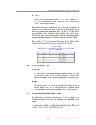 Estudio Hidrogeológico del valle Cañete – Informe Final

 Zona V

Los niveles encontrados fluctúan de 173.85 a 626.75 ppm (0.17 a
0.63 gr/l), presentándose estos valores en los sectores Belén y
Túnel Grande respectivamente.
Resumiendo lo anterior indicaremos que en el área investigada, los
análisis de las muestras de agua realizados ha determinado que la
mayoría de sectores ubicados en las zonas I, II, III, IV y V, los niveles
de los sólidos totales disueltos (STD) fluctúan entre 59.12 ppm y
630.76 ppm, valores que se encuentran dentro de los límites máximos
tolerables y en consecuencia, representan aguas de aceptable calidad.
En el cuadro N° 9.18, se muestra el resumen de los valores de los
sólidos totales disueltos obtenidos en toda el área de estudio.
CUADRO N° 9.18
VARIACIÓN DE LOS SÓLIDOS TOTALES DISUELTOS (STD)
VALLE CAÑETE - 2001
Zona
I
II
III
IV
V

9.5.4

STD (ppm.)
202.91 - 630.76
203.91 - 477.95
194.89 - 504.01
59.12 - 566.63
173.85 - 626.75

Niveles de Dureza y pH
 Dureza:
El análisis de los resultados obtenidos permite indicar que estos
se encuentran dentro de los rangos permisibles, aunque existe
presencia de aguas duras a muy duras en lugares cercanos al mar.
 pH :
De manera general, los rangos de variación del pH en el área de
estudio varían de 6.8 a 8.3, los mismos que en algunos pozos;
sobrepasan los límites máximos tolerables para el uso doméstico.

9.5.5

Calificación de las Aguas Subterráneas
La calificación de las aguas subterráneas en el área de estudio, se ha
realizado teniendo como base los diagramas de potabilidad de las
aguas.
A continuación se hará un análisis de la calidad del agua del área de
estudio, para lo cual éste fue dividido en zonas:

-103-

DIRECCIÓN GENERAL DE AGUAS Y SUELOS

 