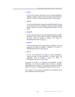Estudio Hidrogeológico del valle Cañete – Informe Final

 Zona I

En esta zona las aguas mayormente varían de buena potabilidad a
mediocre; aunque en ciertos sectores las aguas varían de buena a
pasable. Ver Anexo V: Hidrogeoquímica (Figs N°s del 01 al 08)
 Zona II

En esta zona predominan las aguas de potabilidad pasable, aunque
en ciertos sectores como La Quebrada e Ihuanco las aguas varían de
buena a mediocre. Ver Anexo V: Hidrogeoquímica (Figs N°s del 20
al 24)
 Zona III

En esta zona predominan las aguas de potabilidad buena a pasable;
aunque en ciertos sectores como San Isidro y Compradores Bajo,
las aguas varían de pasable a mediocre. Ver Anexo V:
Hidrogeoquímica (Figs N°s 09 al 13)
 Zona IV

En esta zona predominan las aguas de buena potabilidad y en menor
proporción las aguas de pasable a mediocre. Ver Anexo V:
Hidrogeoquímica (Figs N°s del 25 al 33)
 Zona V

En esta zona predominan las aguas de buena potabilidad a
mediocre, aunque en menor porcentaje se observan aguas cuya
potabilidad varía de pasable a mala. Ver Anexo V:
Hidrogeoquímica (Figs N°s del 14 al 19).
En general de acuerdo a los diagramas de potabilidad, las aguas
subterráneas en el área de estudio varían de buena a mediocre,
observándose que en la zona IV; mayormente las aguas son de buena
calidad. Ver Anexo V : Hidrogeoquímica (figuras N°s del 01 al 33).
En el cuadro N° 9.19 se aprecia el resumen de la calificación de las
aguas subterráneas del área de estudio.

-104-

DIRECCIÓN GENERAL DE AGUAS Y SUELOS

 