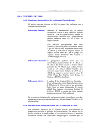 Estudio Hidrogeológico del valle Cañete – Informe Final

10.0.0 INGENIERÍA DE POZOS
10.1.0 Condiciones Hidrogeológicas del Acuífero en el Área de Estudio
El acuífero saturado presenta tres (03) horizontes bien definidos; que a
continuación se describen:
1) Horizonte Superior.-

Horizonte de permeabilidad alta. Su espesor
mayormente varía de 20.00 m a 98.00 m, llegando
incluso a 118.00 m (Pampa Castilla); aunque en
algunos lugares como El Conde y playa Hermosa
presenta espesores entre 1.00 m y 19.00 m
respectivamente.
Este horizonte principalmente debe estar
constituido por clastos gruesos a medianos, debido
a que sus resistividades mayormente varían entre
30 Ohm.m y 100 Ohm.m, llegando incluso en
algunos sectores entre 180 Ohm.m (pampa Los
Ángeles, pampa Asociación Alto Rosario) y
392 Ohm.m (Qda. Pócoto).

2) Horizonte Intermedio.- La prospección geofísica indica que las
resistividades eléctricas varían de 10 Ohm.m a
60 Ohm.m. En ciertos sectores se observa valores
puntuales de 100 Ohm.m (La Cantera, Buenos
Aires) y 129 Ohm.m (Túnel Grande). Los
espesores mayormente fluctúan de 30.00 m a
160.00 m, aunque en ciertos sectores tienen de
190.00 (Pampa Los Ángeles, Nuevo Roma, La
Cantera) a 240.00 m (San Luis).
3) Horizonte Inferior.-

El análisis de los Sondeos Eléctricos Verticales –
SEVs, indica que las resistividades eléctricas varían
de 2 Ohm.m a 12 Ohm.m, valores que representan
clastos finos y/o aguas almacenadas de pésima
calidad. Los espesores mayormente fluctúan de
80.00 m a 250.00 m, aunque en ciertos sectores
tienen un máximo de 270.00 m (Sayán).

De lo anterior se deduce que los horizontes superior e intermedio en ese orden,
son los que presentan aceptables condiciones hidrogeológicas. El inferior es de
pésima calidad.
10.2.0 Ubicación de los Sectores Favorables para la Perforación de Pozos
Los resultados obtenidos en el presente estudio, principalmente la
prospección geofísica, la geología, la geomorfología y los análisis de los
perfiles litológicos de pozos situados en todo el área de estudio, ha permitido
determinar sectores con condiciones hidrogeológicas favorables para la

-106-

DIRECCIÓN GENERAL DE AGUAS Y SUELOS

 